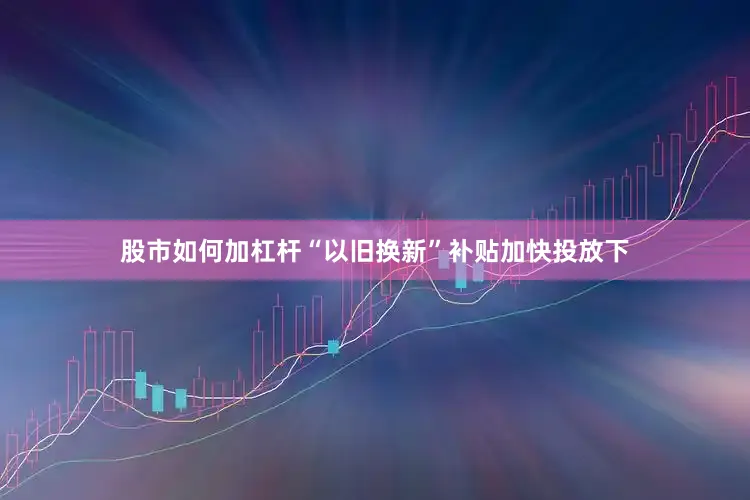 股市如何加杠杆“以旧换新”补贴加快投放下