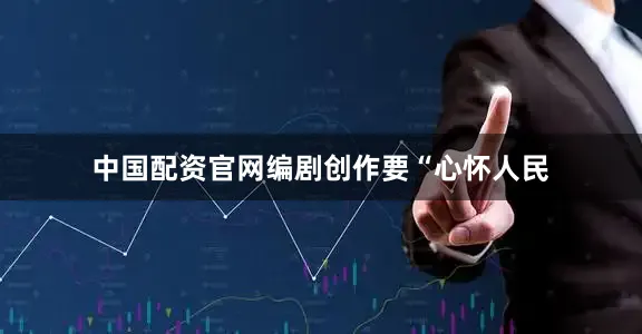 中国配资官网编剧创作要“心怀人民