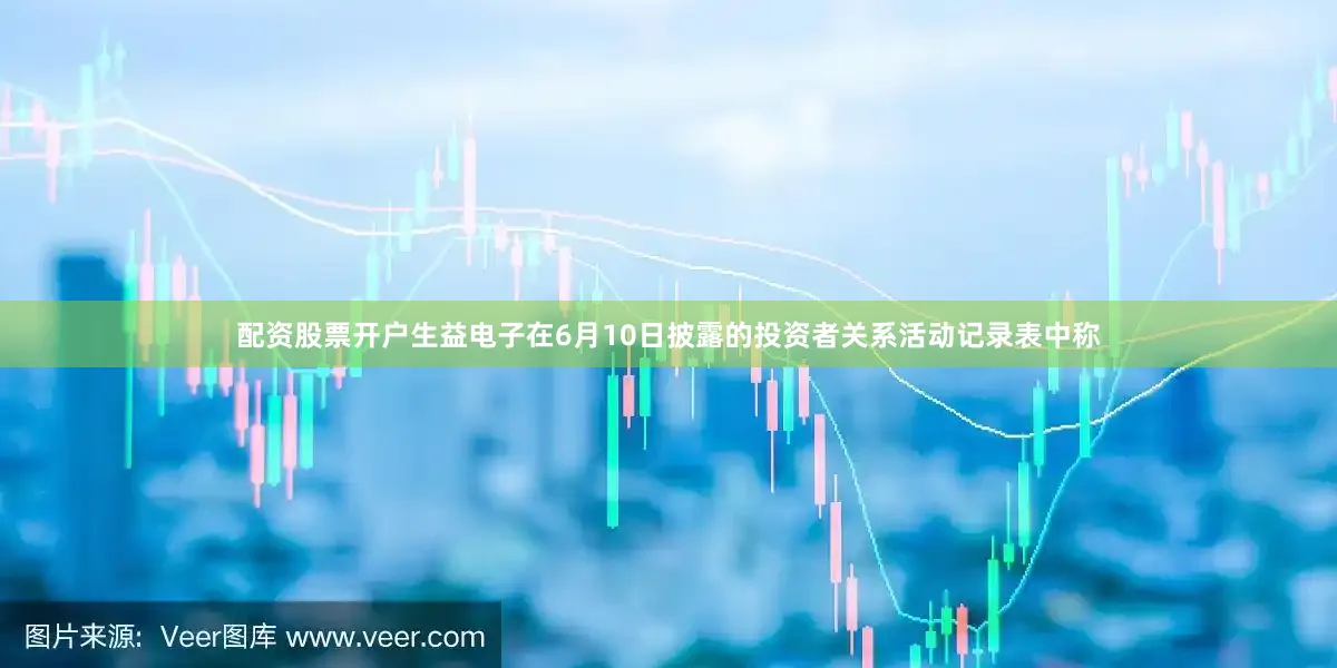 配资股票开户生益电子在6月10日披露的投资者关系活动记录表中称