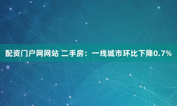 配资门户网网站 二手房：一线城市环比下降0.7%