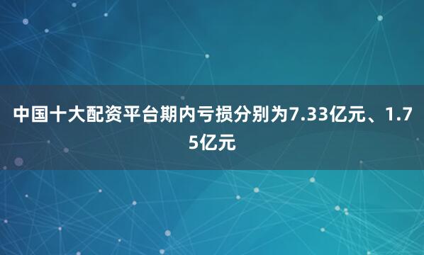 中国十大配资平台期内亏损分别为7.33亿元、1.75亿元