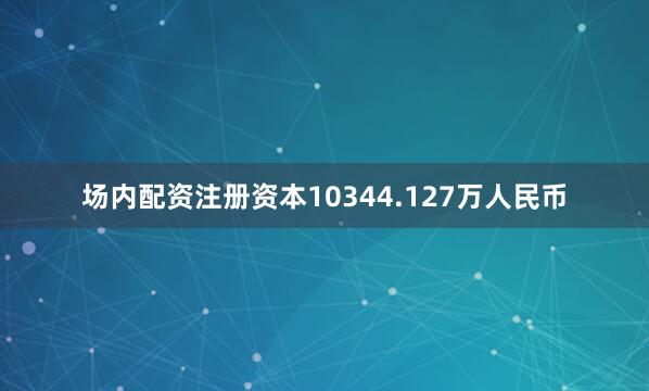 场内配资注册资本10344.127万人民币